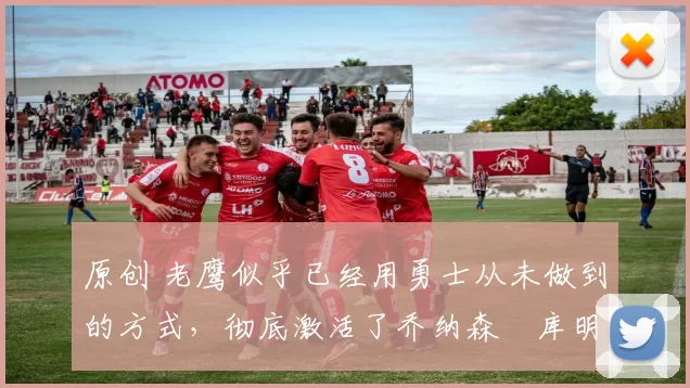 原创 老鹰似乎已经用勇士从未做到的方式，彻底激活了乔纳森・库明加