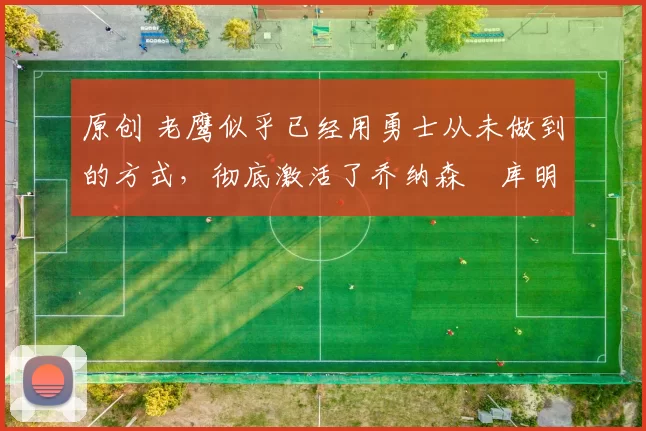 原创 老鹰似乎已经用勇士从未做到的方式，彻底激活了乔纳森・库明加