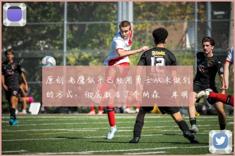 原创 老鹰似乎已经用勇士从未做到的方式，彻底激活了乔纳森・库明加