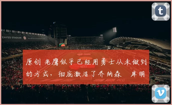 原创 老鹰似乎已经用勇士从未做到的方式，彻底激活了乔纳森・库明加