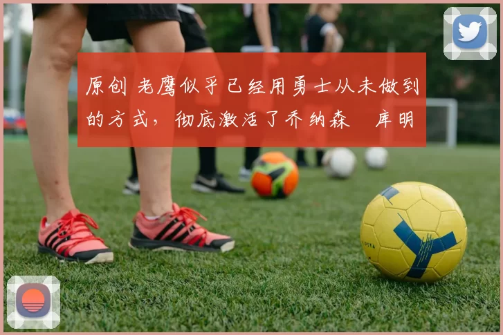 原创 老鹰似乎已经用勇士从未做到的方式,彻底激活了乔纳森・库明加