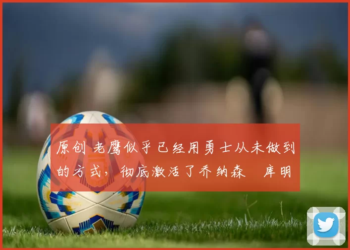 原创 老鹰似乎已经用勇士从未做到的方式，彻底激活了乔纳森・库明加