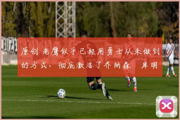 原创 老鹰似乎已经用勇士从未做到的方式，彻底激活了乔纳森・库明加