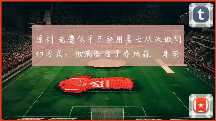 原创 老鹰似乎已经用勇士从未做到的方式，彻底激活了乔纳森・库明加