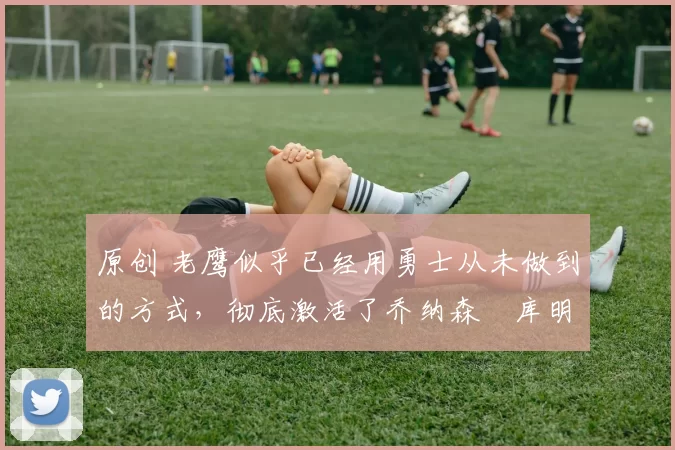 原创 老鹰似乎已经用勇士从未做到的方式,彻底激活了乔纳森・库明加