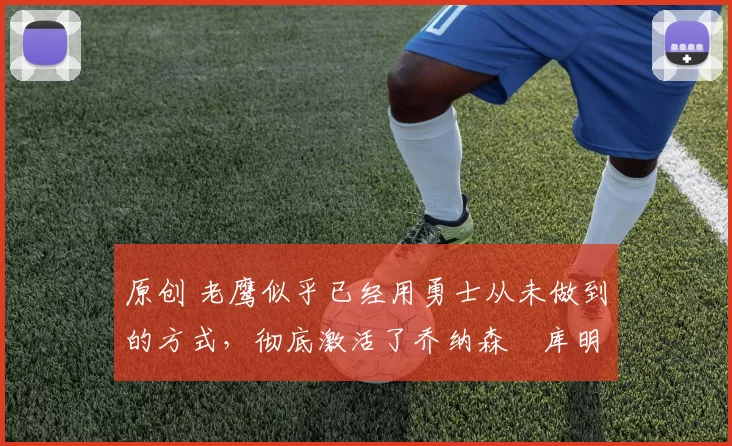 原创 老鹰似乎已经用勇士从未做到的方式，彻底激活了乔纳森・库明加