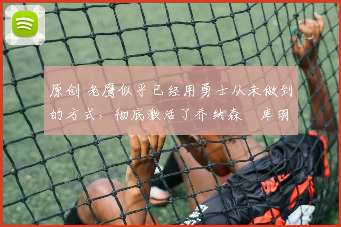 原创 老鹰似乎已经用勇士从未做到的方式,彻底激活了乔纳森・库明加