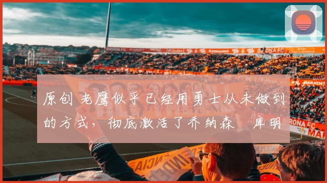 原创 老鹰似乎已经用勇士从未做到的方式，彻底激活了乔纳森・库明加