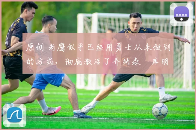 原创 老鹰似乎已经用勇士从未做到的方式，彻底激活了乔纳森・库明加