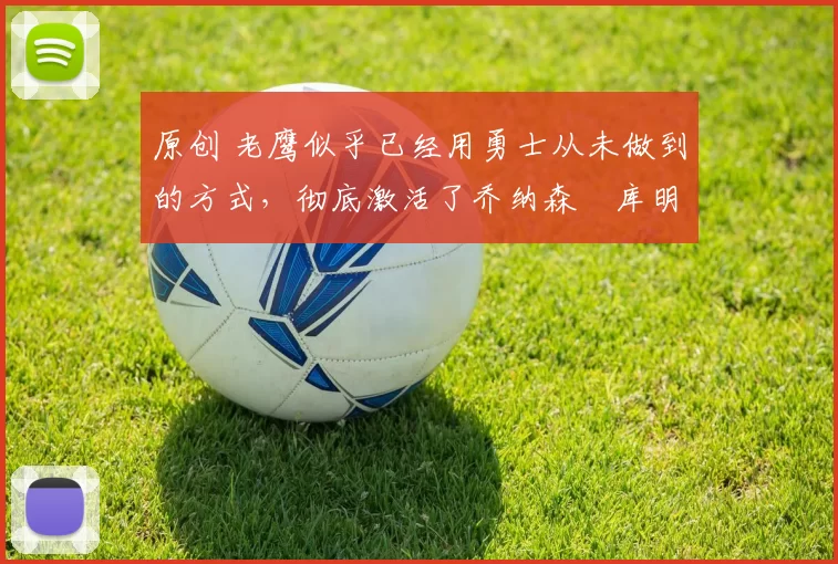 原创 老鹰似乎已经用勇士从未做到的方式,彻底激活了乔纳森・库明加