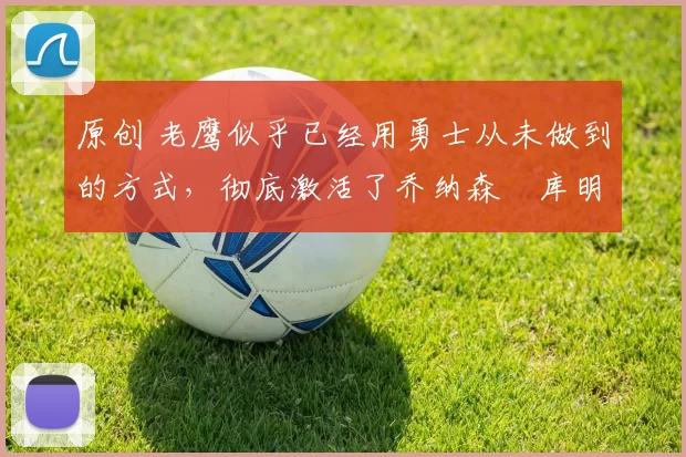 原创 老鹰似乎已经用勇士从未做到的方式,彻底激活了乔纳森・库明加