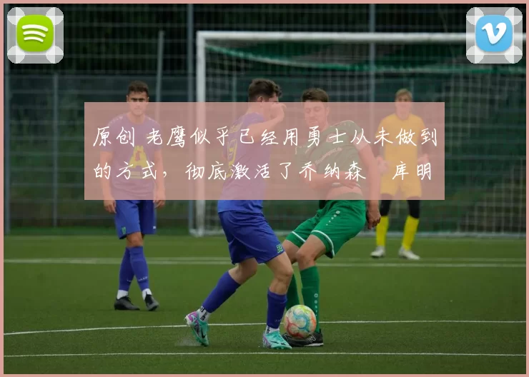 原创 老鹰似乎已经用勇士从未做到的方式,彻底激活了乔纳森・库明加