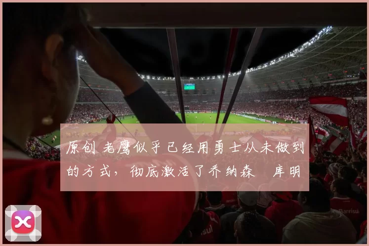 原创 老鹰似乎已经用勇士从未做到的方式,彻底激活了乔纳森・库明加