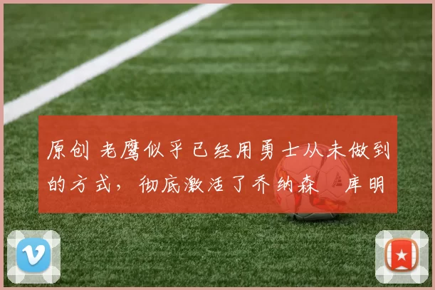 原创 老鹰似乎已经用勇士从未做到的方式，彻底激活了乔纳森・库明加