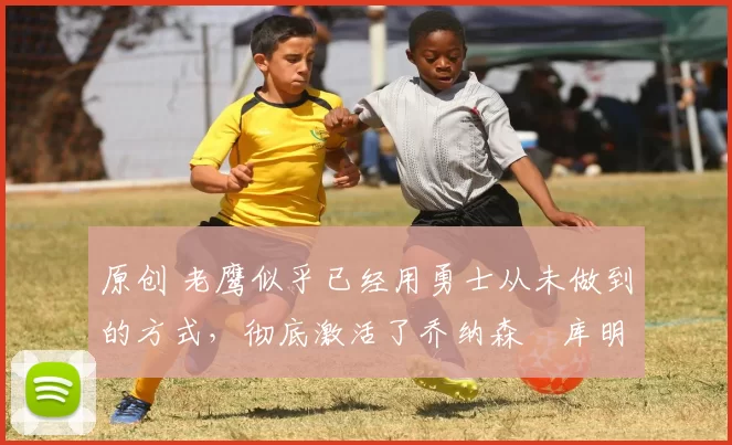 原创 老鹰似乎已经用勇士从未做到的方式，彻底激活了乔纳森・库明加