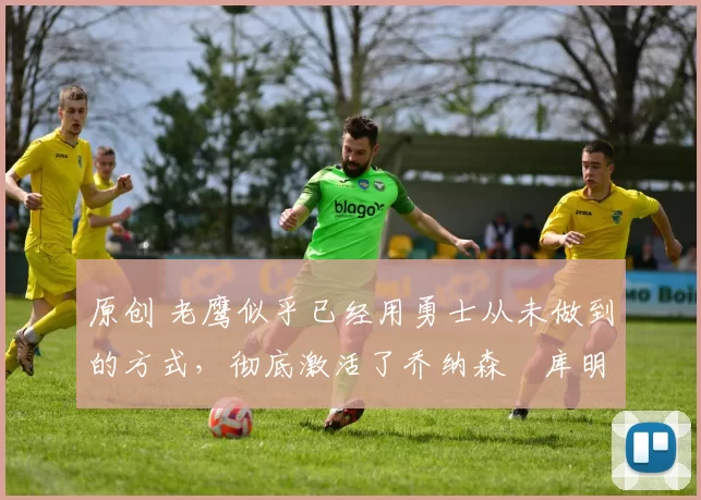 原创 老鹰似乎已经用勇士从未做到的方式，彻底激活了乔纳森・库明加