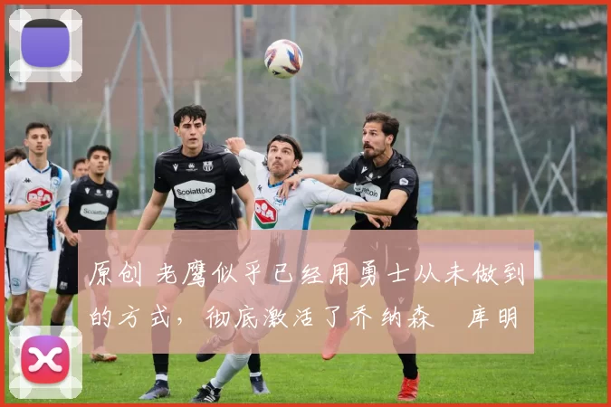 原创 老鹰似乎已经用勇士从未做到的方式,彻底激活了乔纳森・库明加