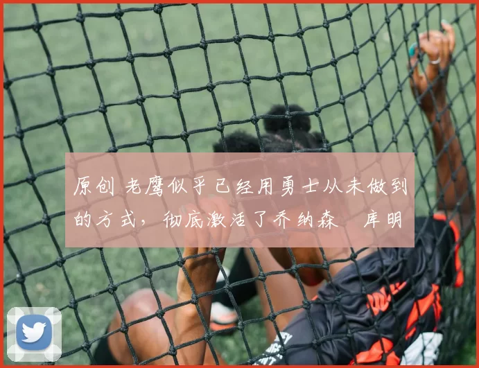 原创 老鹰似乎已经用勇士从未做到的方式,彻底激活了乔纳森・库明加