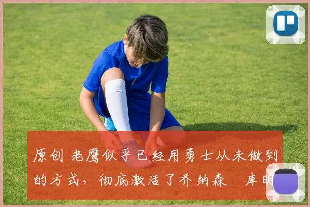 原创 老鹰似乎已经用勇士从未做到的方式,彻底激活了乔纳森・库明加