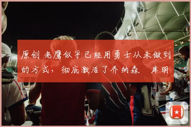 原创 老鹰似乎已经用勇士从未做到的方式，彻底激活了乔纳森・库明加