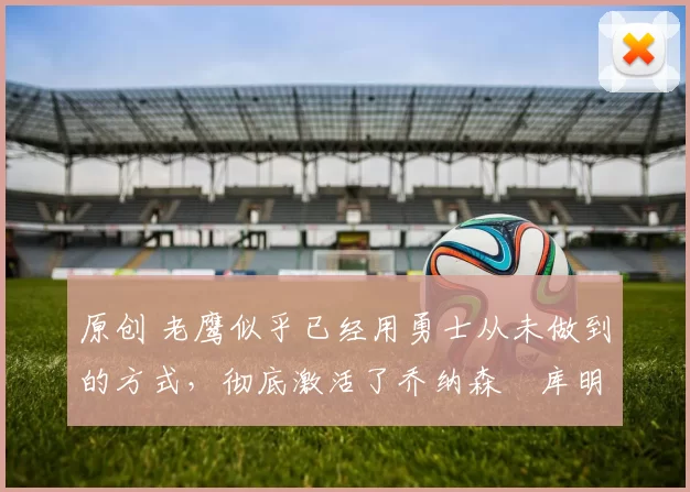 原创 老鹰似乎已经用勇士从未做到的方式，彻底激活了乔纳森・库明加