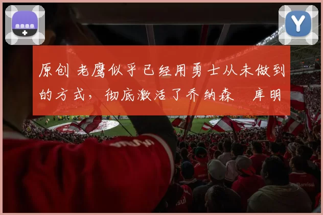 原创 老鹰似乎已经用勇士从未做到的方式，彻底激活了乔纳森・库明加