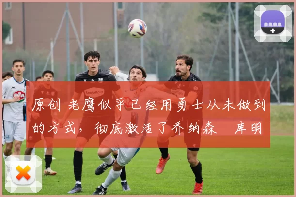 原创 老鹰似乎已经用勇士从未做到的方式，彻底激活了乔纳森・库明加