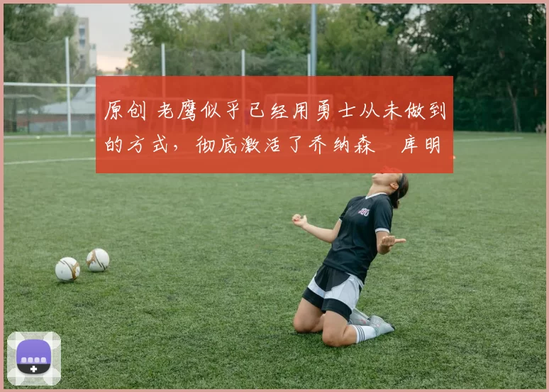 原创 老鹰似乎已经用勇士从未做到的方式，彻底激活了乔纳森・库明加