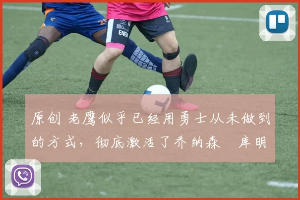 原创 老鹰似乎已经用勇士从未做到的方式,彻底激活了乔纳森・库明加