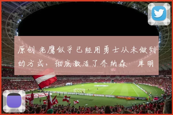 原创 老鹰似乎已经用勇士从未做到的方式，彻底激活了乔纳森・库明加