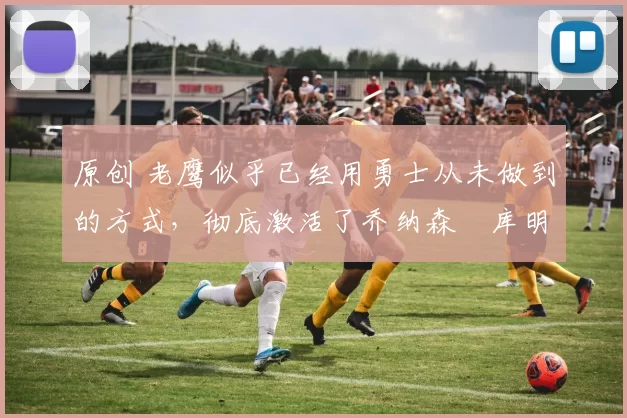 原创 老鹰似乎已经用勇士从未做到的方式，彻底激活了乔纳森・库明加