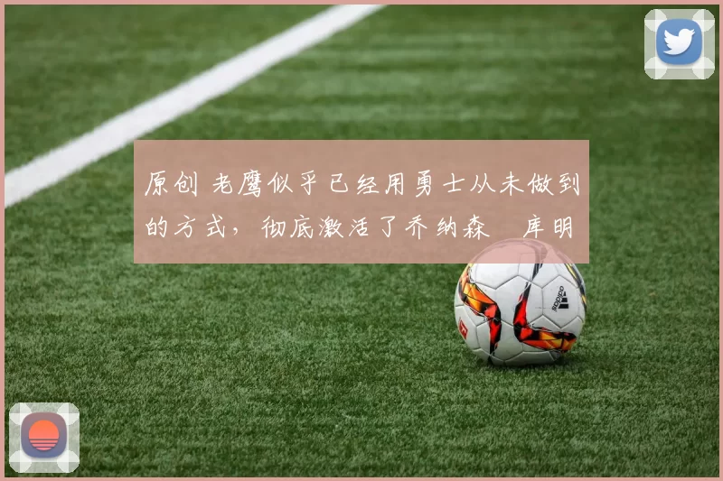 原创 老鹰似乎已经用勇士从未做到的方式，彻底激活了乔纳森・库明加