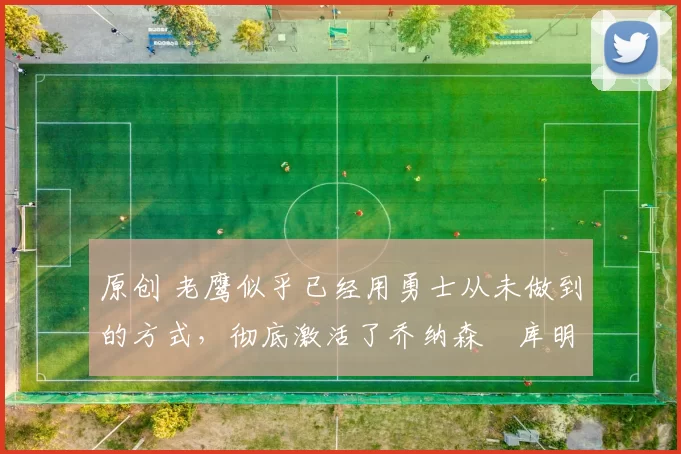 原创 老鹰似乎已经用勇士从未做到的方式,彻底激活了乔纳森・库明加