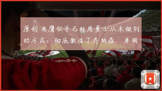 原创 老鹰似乎已经用勇士从未做到的方式,彻底激活了乔纳森・库明加