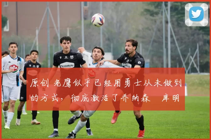 原创 老鹰似乎已经用勇士从未做到的方式,彻底激活了乔纳森・库明加