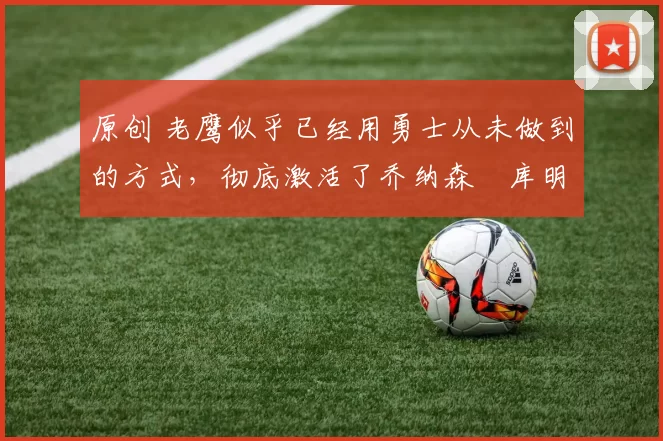 原创 老鹰似乎已经用勇士从未做到的方式,彻底激活了乔纳森・库明加