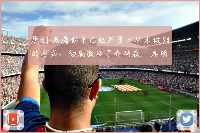 原创 老鹰似乎已经用勇士从未做到的方式,彻底激活了乔纳森・库明加