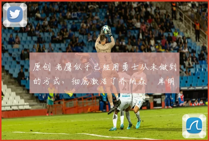 原创 老鹰似乎已经用勇士从未做到的方式,彻底激活了乔纳森・库明加