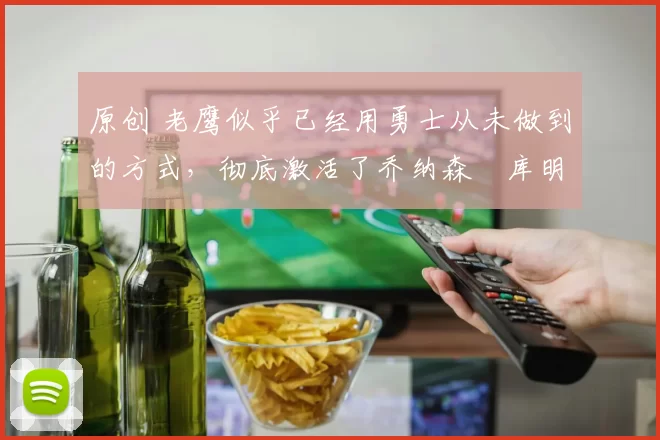 原创 老鹰似乎已经用勇士从未做到的方式，彻底激活了乔纳森・库明加