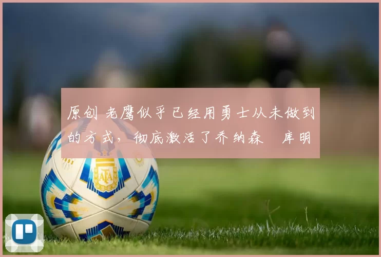 原创 老鹰似乎已经用勇士从未做到的方式，彻底激活了乔纳森・库明加