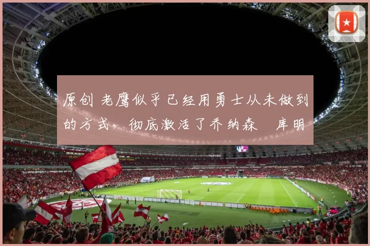 原创 老鹰似乎已经用勇士从未做到的方式,彻底激活了乔纳森・库明加