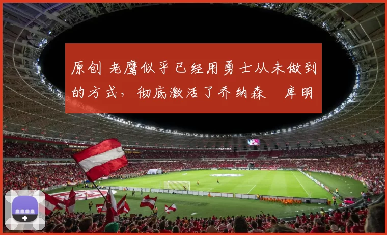 原创 老鹰似乎已经用勇士从未做到的方式,彻底激活了乔纳森・库明加