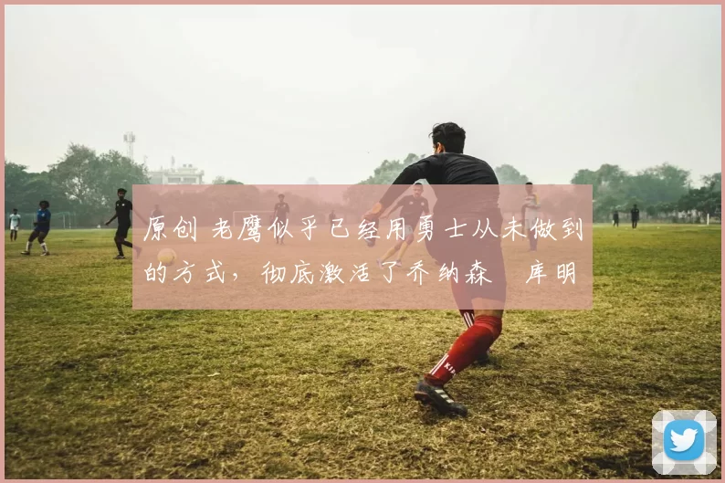 原创 老鹰似乎已经用勇士从未做到的方式，彻底激活了乔纳森・库明加