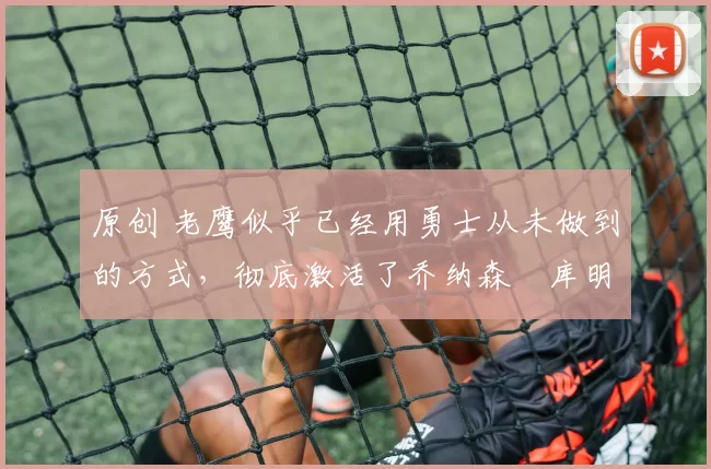 原创 老鹰似乎已经用勇士从未做到的方式,彻底激活了乔纳森・库明加