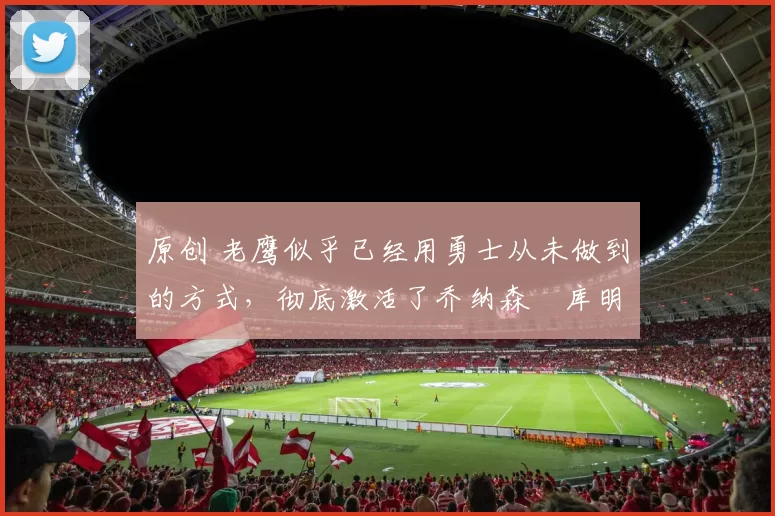 原创 老鹰似乎已经用勇士从未做到的方式，彻底激活了乔纳森・库明加