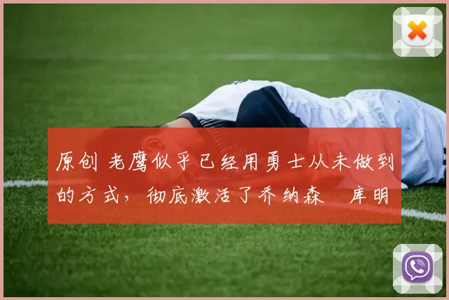 原创 老鹰似乎已经用勇士从未做到的方式，彻底激活了乔纳森・库明加