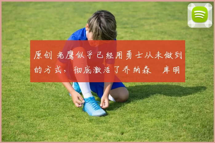 原创 老鹰似乎已经用勇士从未做到的方式,彻底激活了乔纳森・库明加