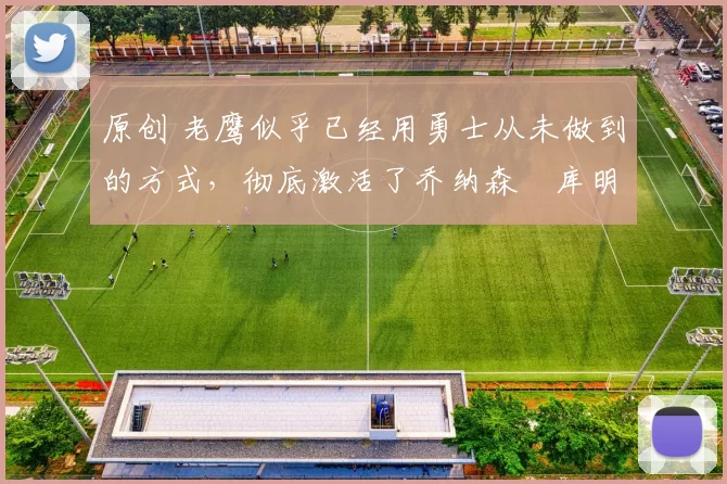 原创 老鹰似乎已经用勇士从未做到的方式，彻底激活了乔纳森・库明加