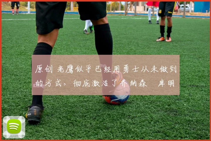 原创 老鹰似乎已经用勇士从未做到的方式,彻底激活了乔纳森・库明加