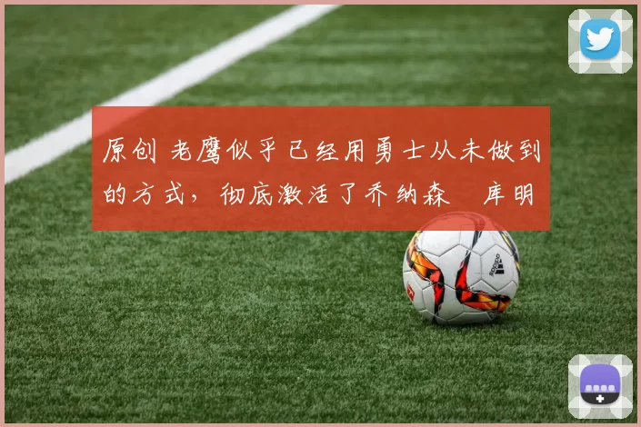 原创 老鹰似乎已经用勇士从未做到的方式，彻底激活了乔纳森・库明加